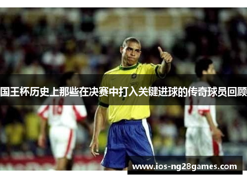 国王杯历史上那些在决赛中打入关键进球的传奇球员回顾