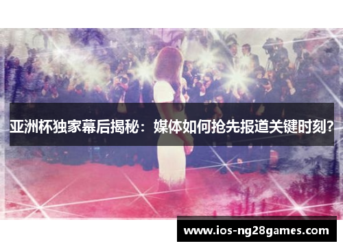 亚洲杯独家幕后揭秘：媒体如何抢先报道关键时刻？