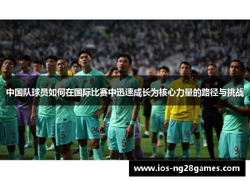 中国队球员如何在国际比赛中迅速成长为核心力量的路径与挑战