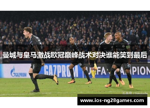 曼城与皇马激战欧冠巅峰战术对决谁能笑到最后