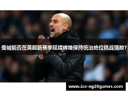 曼城能否在英超新赛季延续辉煌保持统治地位挑战强敌？