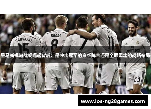 皇马新银河战舰崛起背后：是冲击冠军的豪华阵容还是全面重建的战略布局