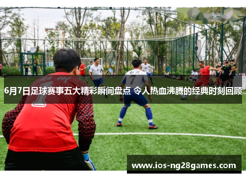 6月7日足球赛事五大精彩瞬间盘点 令人热血沸腾的经典时刻回顾