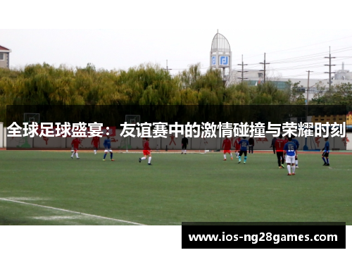 全球足球盛宴：友谊赛中的激情碰撞与荣耀时刻