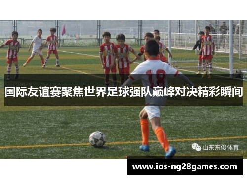 国际友谊赛聚焦世界足球强队巅峰对决精彩瞬间