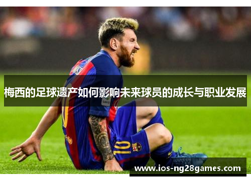 梅西的足球遗产如何影响未来球员的成长与职业发展