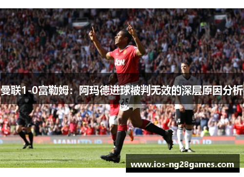 曼联1-0富勒姆：阿玛德进球被判无效的深层原因分析