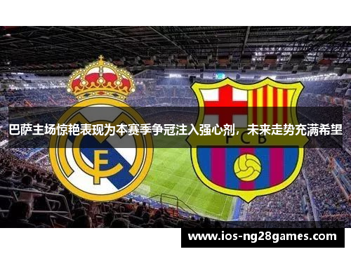 巴萨主场惊艳表现为本赛季争冠注入强心剂，未来走势充满希望