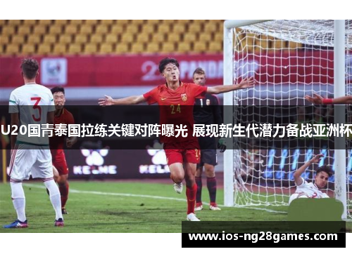 U20国青泰国拉练关键对阵曝光 展现新生代潜力备战亚洲杯