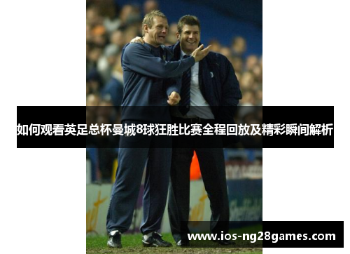 如何观看英足总杯曼城8球狂胜比赛全程回放及精彩瞬间解析