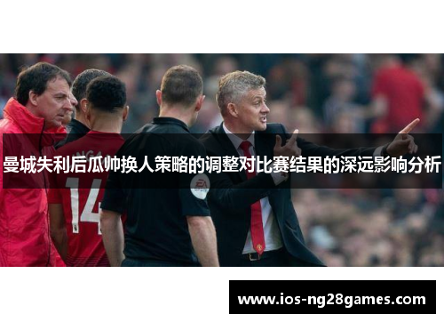 曼城失利后瓜帅换人策略的调整对比赛结果的深远影响分析