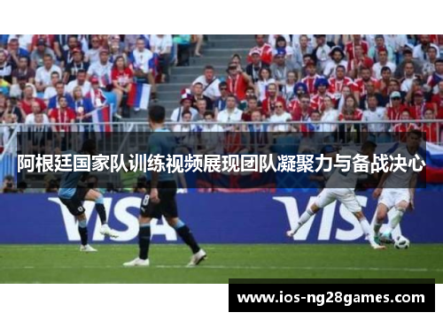 阿根廷国家队训练视频展现团队凝聚力与备战决心