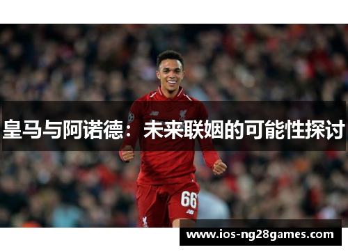 皇马与阿诺德：未来联姻的可能性探讨