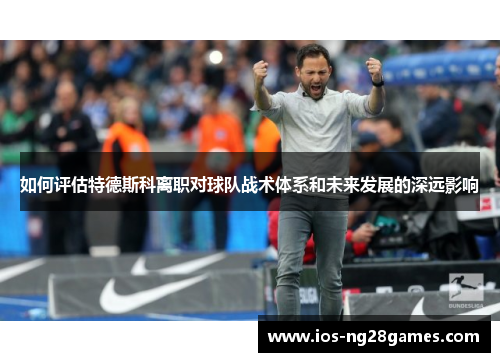 如何评估特德斯科离职对球队战术体系和未来发展的深远影响