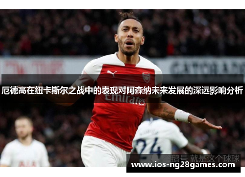 厄德高在纽卡斯尔之战中的表现对阿森纳未来发展的深远影响分析