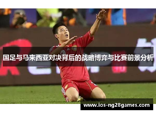 国足与马来西亚对决背后的战略博弈与比赛前景分析