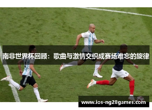 南非世界杯回顾：歌曲与激情交织成赛场难忘的旋律