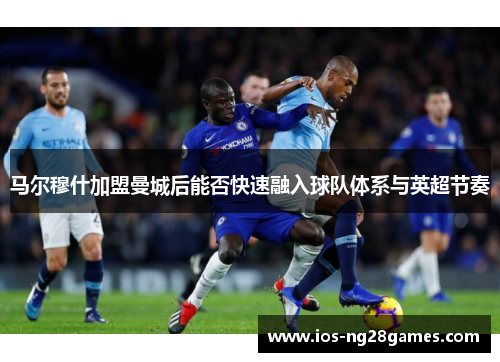 马尔穆什加盟曼城后能否快速融入球队体系与英超节奏