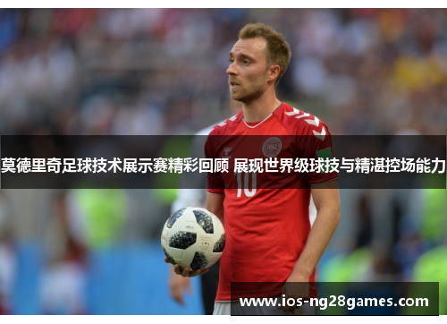 莫德里奇足球技术展示赛精彩回顾 展现世界级球技与精湛控场能力 莫德里奇足球技术展示赛精彩回顾 展现世界级球技与精湛控场能力