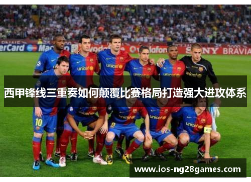 西甲锋线三重奏如何颠覆比赛格局打造强大进攻体系 西甲锋线三重奏如何颠覆比赛格局打造强大进攻体系