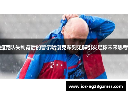 捷克队失利背后的警示哈谢克深刻见解引发足球未来思考