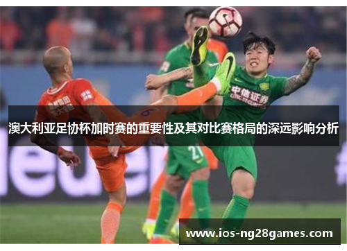澳大利亚足协杯加时赛的重要性及其对比赛格局的深远影响分析 澳大利亚足协杯加时赛的重要性及其对比赛格局的深远影响分析