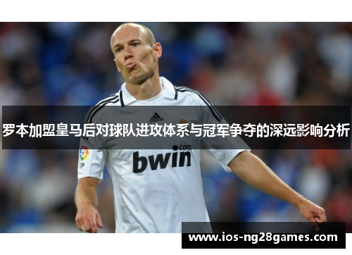 罗本加盟皇马后对球队进攻体系与冠军争夺的深远影响分析