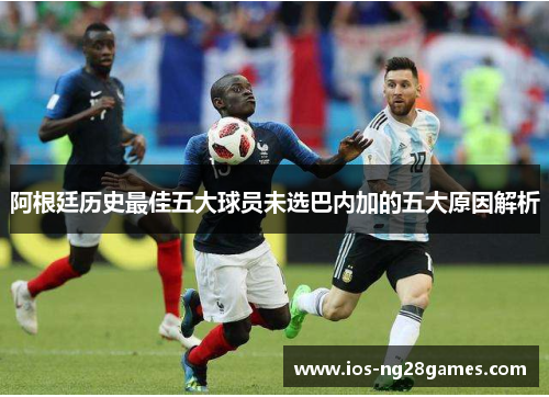 阿根廷历史最佳五大球员未选巴内加的五大原因解析 阿根廷历史最佳五大球员未选巴内加的五大原因解析