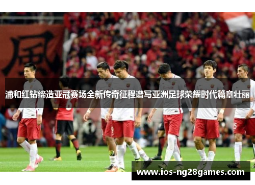 浦和红钻缔造亚冠赛场全新传奇征程谱写亚洲足球荣耀时代篇章壮丽 浦和红钻缔造亚冠赛场全新传奇征程谱写亚洲足球荣耀时代篇章壮丽