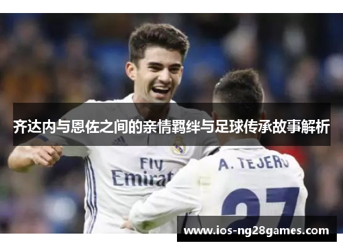 齐达内与恩佐之间的亲情羁绊与足球传承故事解析