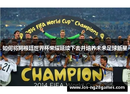 如何将阿根廷世界杯荣耀延续下去并培养未来足球新星