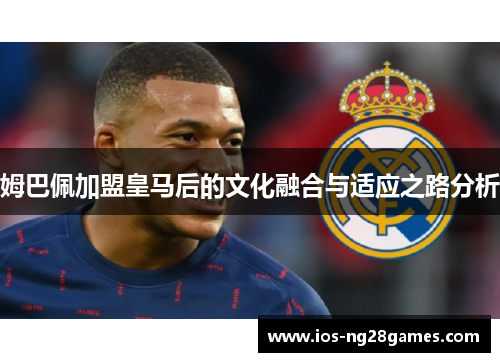 姆巴佩加盟皇马后的文化融合与适应之路分析