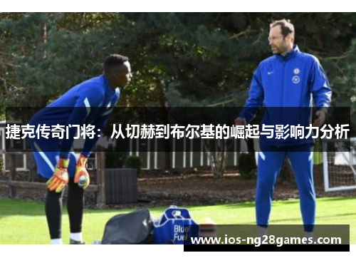 捷克传奇门将：从切赫到布尔基的崛起与影响力分析