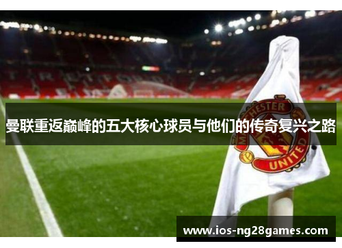 曼联重返巅峰的五大核心球员与他们的传奇复兴之路