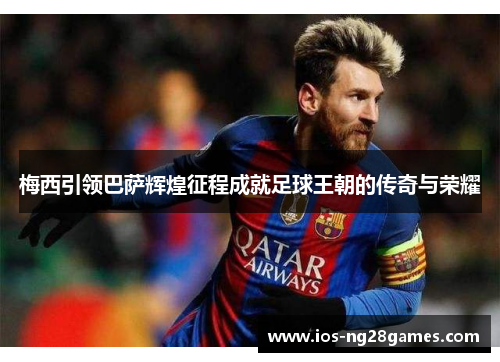 梅西引领巴萨辉煌征程成就足球王朝的传奇与荣耀 梅西引领巴萨辉煌征程成就足球王朝的传奇与荣耀