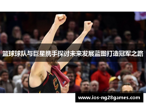 篮球球队与巨星携手探讨未来发展蓝图打造冠军之路