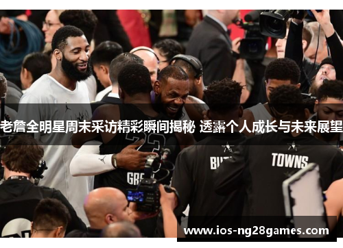 老詹全明星周末采访精彩瞬间揭秘 透露个人成长与未来展望 老詹全明星周末采访精彩瞬间揭秘 透露个人成长与未来展望