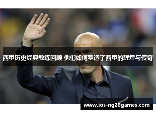 西甲历史经典教练回顾 他们如何塑造了西甲的辉煌与传奇 西甲历史经典教练回顾 他们如何塑造了西甲的辉煌与传奇