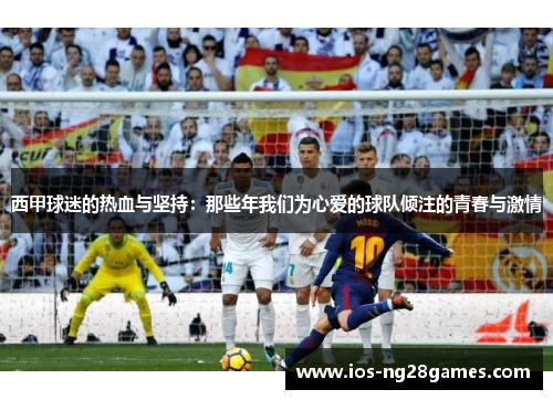 西甲球迷的热血与坚持:那些年我们为心爱的球队倾注的青春与激情 西甲球迷的热血与坚持:那些年我们为心爱的球队倾注的青春与激情