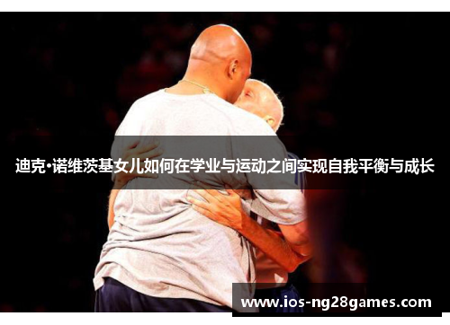 迪克·诺维茨基女儿如何在学业与运动之间实现自我平衡与成长