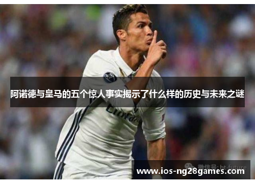 阿诺德与皇马的五个惊人事实揭示了什么样的历史与未来之谜 阿诺德与皇马的五个惊人事实揭示了什么样的历史与未来之谜